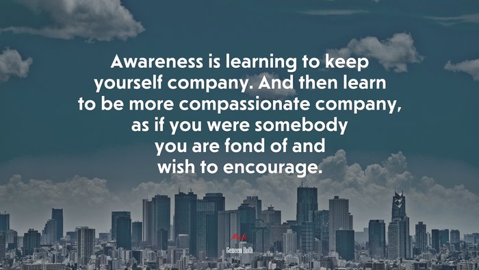Awareness is learning to keep yourself company. And then learn to be more compassionate company, as if you were somebody you are fond of and wish to encourage. | Geneen Roth quote
