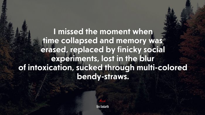 I missed the moment when time collapsed and memory was erased, replaced by finicky social experiments, lost in the blur of intoxication, sucked through multi-colored bendy-straws. | Alex Gaskarth quote