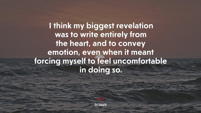 I think my biggest revelation was to write entirely from the heart, and to convey emotion, even when it meant forcing myself to feel uncomfortable in doing so. | Alex Gaskarth quote