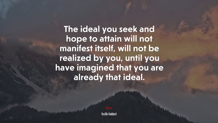 The ideal you seek and hope to attain will not manifest itself, will not be realized by you, until you have imagined that you are already that ideal. | Neville Goddard quote