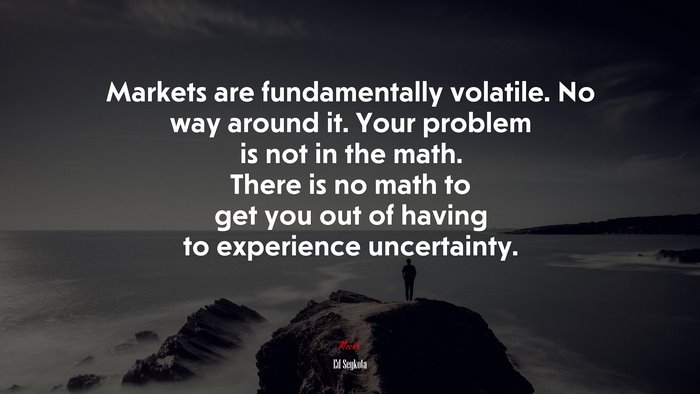Markets are fundamentally volatile. No way around it. Your problem is not in the math. There is no math to get you out of having to experience uncertainty. | Ed Seykota quote