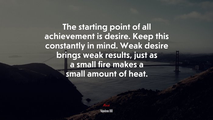 The starting point of all achievement is desire. Keep this constantly in mind. Weak desire brings weak results, just as a small fire makes a small amount of heat. | Napoleon Hill quote