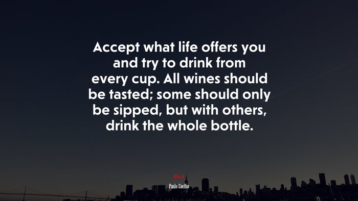 Accept what life offers you and try to drink from every cup. All wines should be tasted; some should only be sipped, but with others, drink the whole bottle. | Paulo Coelho quote