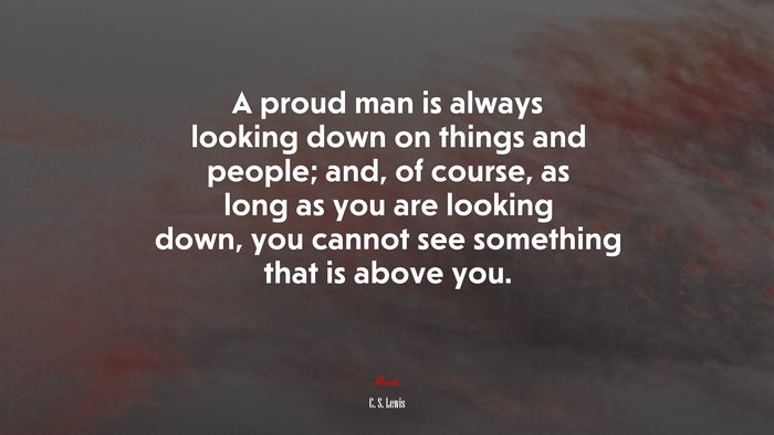 A proud man is always looking down on things and people; and, of course, as long as you are looking down, you cannot see something that is above you. | C. S. Lewis quote