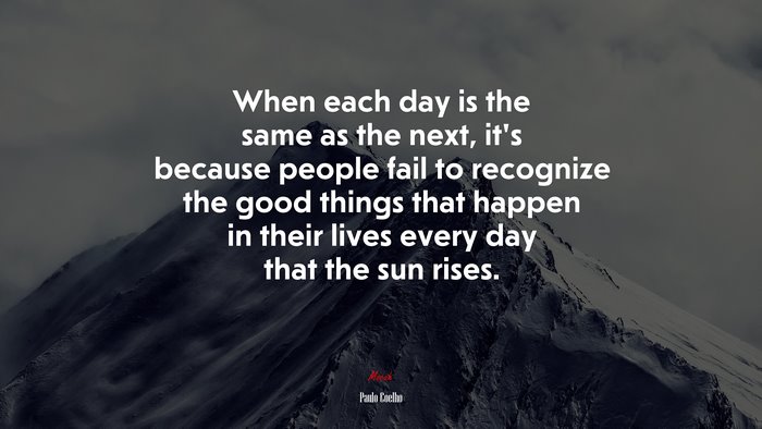 When each day is the same as the next, it’s because people fail to recognize the good things that happen in their lives every day that the sun rises. | Paulo Coelho quote