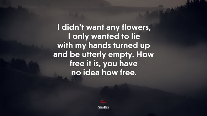 I didn’t want any flowers, I only wanted to lie with my hands turned up and be utterly empty. How free it is, you have no idea how free. | Sylvia Plath quote