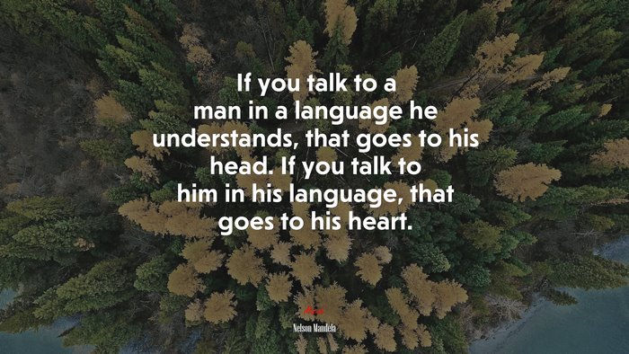If you talk to a man in a language he understands, that goes to his head. If you talk to him in his language, that goes to his heart. | Nelson Mandela quote