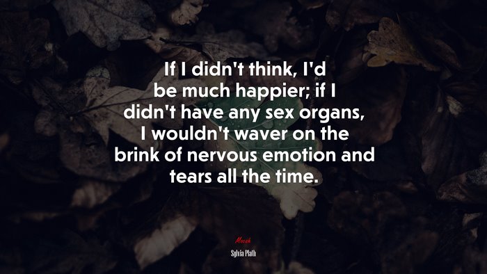 If I didn’t think, I’d be much happier; if I didn’t have any sex organs, I wouldn’t waver on the brink of nervous emotion and tears all the time. | Sylvia Plath quote