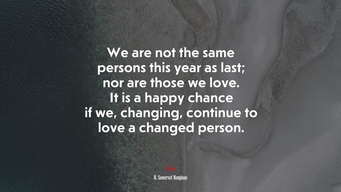 We are not the same persons this year as last; nor are those we love. It is a happy chance if we, changing, continue to love a changed person. | W. Somerset Maugham quote