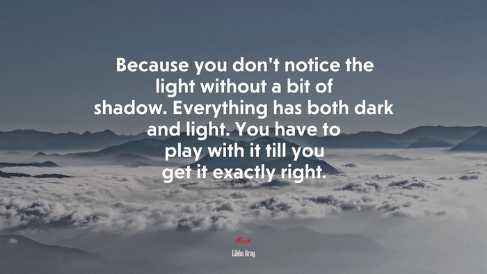 Because you don’t notice the light without a bit of shadow. Everything has both dark and light. You have to play with it till you get it exactly right. | Libba Bray quote