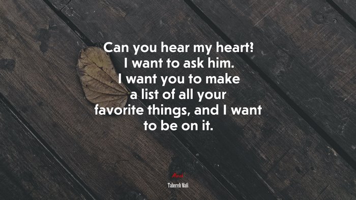 Can you hear my heart? I want to ask him. I want you to make a list of all your favorite things, and I want to be on it. | Tahereh Mafi quote