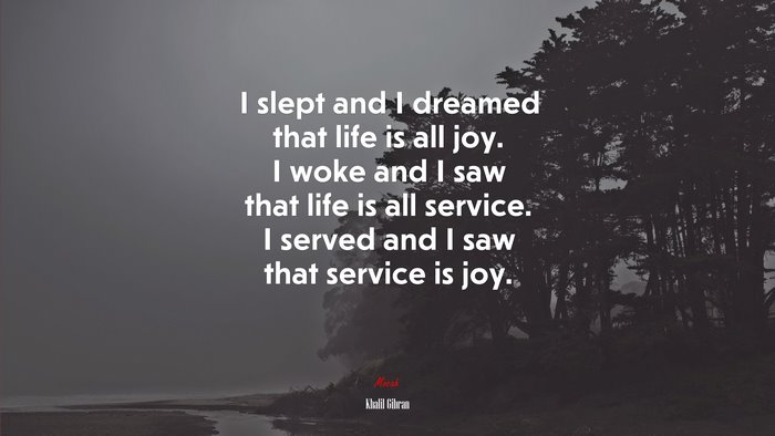 I slept and I dreamed that life is all joy. I woke and I saw that life is all service. I served and I saw that service is joy. | Khalil Gibran quote