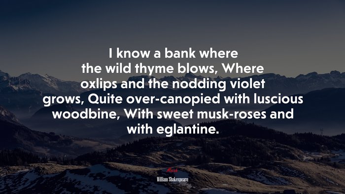 I know a bank where the wild thyme blows, Where oxlips and the nodding violet grows, Quite over-canopied with luscious woodbine, With sweet musk-roses and with eglantine. | William Shakespeare quote