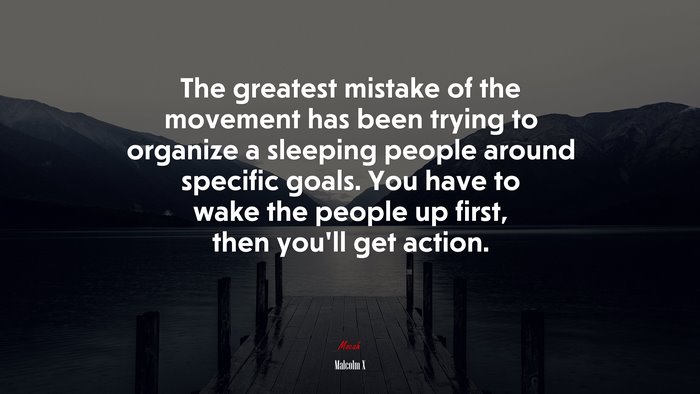 The greatest mistake of the movement has been trying to organize a sleeping people around specific goals. You have to wake the people up first, then you’ll get action. | Malcolm X quote