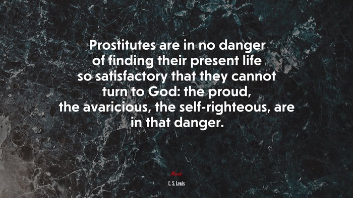 Prostitutes are in no danger of finding their present life so satisfactory that they cannot turn to God: the proud, the avaricious, the self-righteous, are in that danger. | C. S. Lewis quote