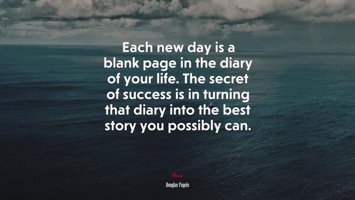 Each new day is a blank page in the diary of your life. The secret of success is in turning that diary into the best story you possibly can. | Douglas Pagels quote