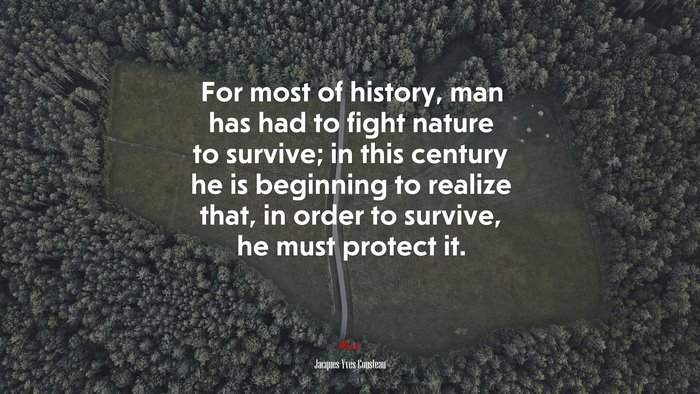 For most of history, man has had to fight nature to survive; in this century he is beginning to realize that, in order to survive, he must protect it. | Jacques-Yves Cousteau quote