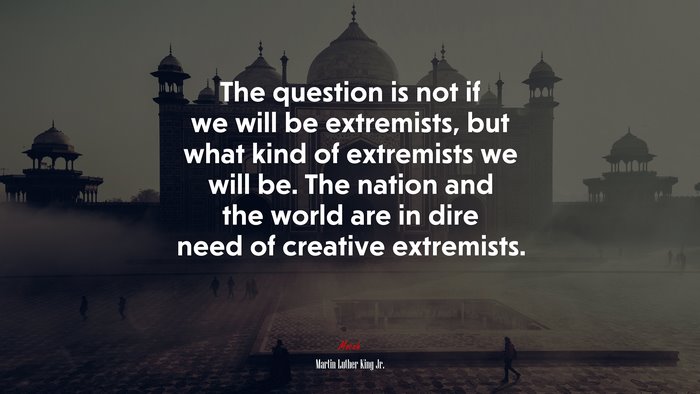 The question is not if we will be extremists, but what kind of extremists we will be. The nation and the world are in dire need of creative extremists. | Martin Luther King Jr. quote