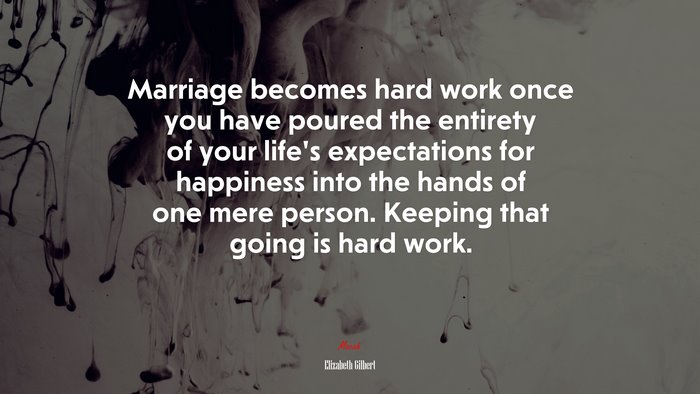 Marriage becomes hard work once you have poured the entirety of your lifes expectations for happiness into the hands of one mere person. Keeping that going is hard work. | Elizabeth Gilbert quote