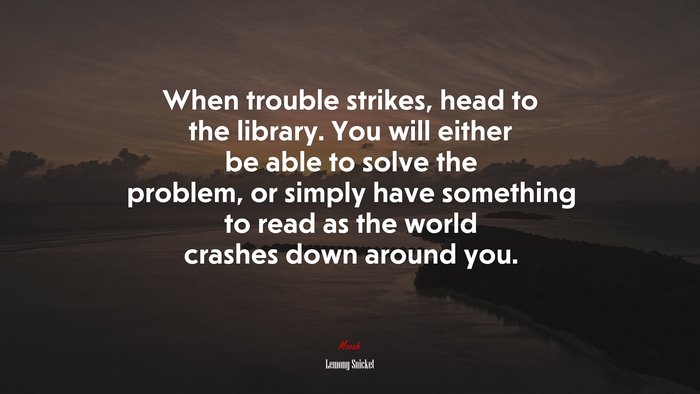 When trouble strikes, head to the library. You will either be able to solve the problem, or simply have something to read as the world crashes down around you. | Lemony Snicket quote