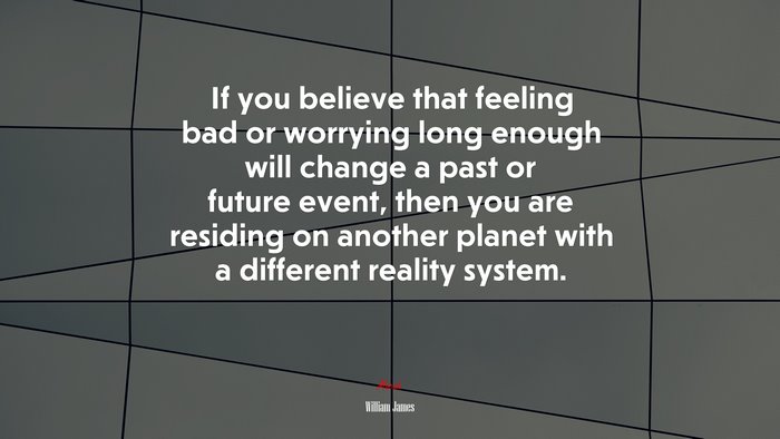 If you believe that feeling bad or worrying long enough will change a past or future event, then you are residing on another planet with a different reality system. | William James quote