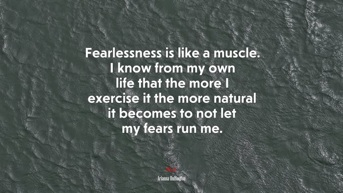 Fearlessness is like a muscle. I know from my own life that the more I exercise it the more natural it becomes to not let my fears run me. | Arianna Huffington quote
