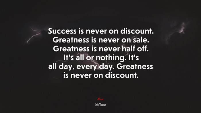 Success is never on discount. Greatness is never on sale. Greatness is never half off. It’s all or nothing. It’s all day, every day. Greatness is never on discount. | Eric Thomas quote