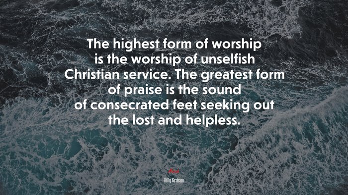 The highest form of worship is the worship of unselfish Christian service. The greatest form of praise is the sound of consecrated feet seeking out the lost and helpless. | Billy Graham quote