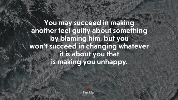 You may succeed in making another feel guilty about something by blaming him, but you won’t succeed in changing whatever it is about you that is making you unhappy. | Wayne W. Dyer quote