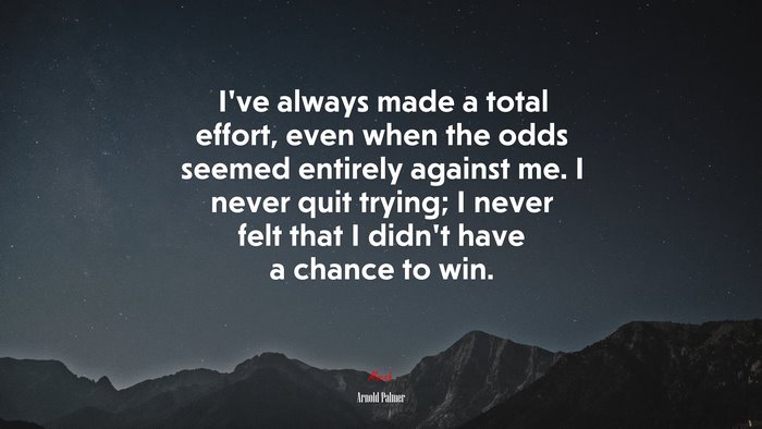 I’ve always made a total effort, even when the odds seemed entirely against me. I never quit trying; I never felt that I didn’t have a chance to win. | Arnold Palmer quote