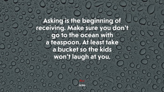 Asking is the beginning of receiving. Make sure you don’t go to the ocean with a teaspoon. At least take a bucket so the kids won’t laugh at you. | Jim Rohn quote