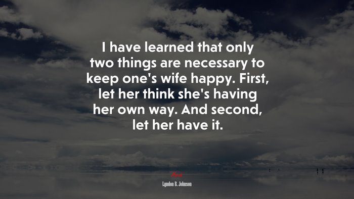 I have learned that only two things are necessary to keep one’s wife happy. First, let her think she’s having her own way. And second, let her have it. | Lyndon B. Johnson quote