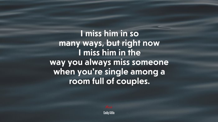 I miss him in so many ways, but right now I miss him in the way you always miss someone when you’re single among a room full of couples. | Emily Giffin quote