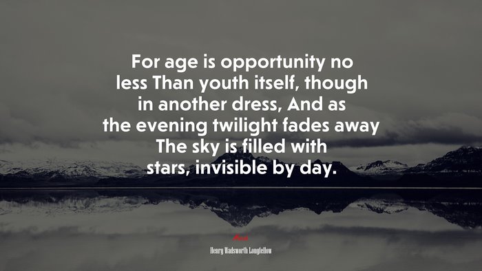 For age is opportunity no less Than youth itself, though in another dress, And as the evening twilight fades away The sky is filled with stars, invisible by day. | Henry Wadsworth Longfellow quote