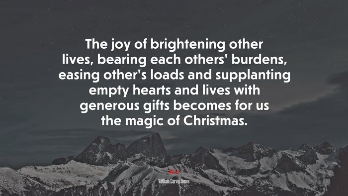 The joy of brightening other lives, bearing each others’ burdens, easing other’s loads and supplanting empty hearts and lives with generous gifts becomes for us the magic of Christmas. | William Carey Jones quote