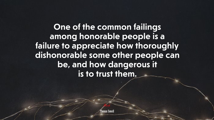 One of the common failings among honorable people is a failure to appreciate how thoroughly dishonorable some other people can be, and how dangerous it is to trust them. | Thomas Sowell quote