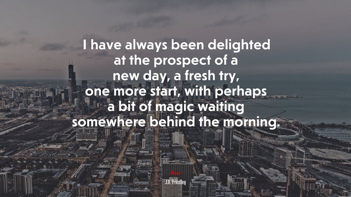 I have always been delighted at the prospect of a new day, a fresh try, one more start, with perhaps a bit of magic waiting somewhere behind the morning. | J.B. Priestley quote