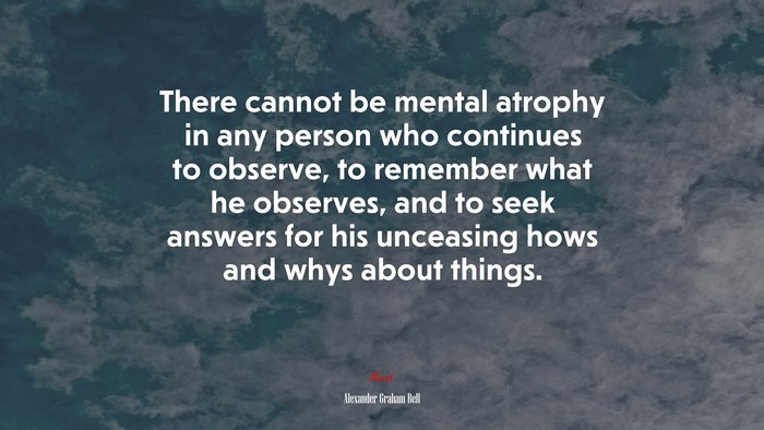 There cannot be mental atrophy in any person who continues to observe, to remember what he observes, and to seek answers for his unceasing hows and whys about things. | Alexander Graham Bell quote