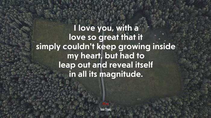 I love you, with a love so great that it simply couldn’t keep growing inside my heart, but had to leap out and reveal itself in all its magnitude. | Anne Frank quote