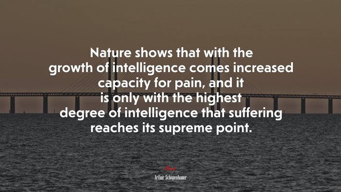 Nature shows that with the growth of intelligence comes increased capacity for pain, and it is only with the highest degree of intelligence that suffering reaches its supreme point. | Arthur Schopenhauer quote