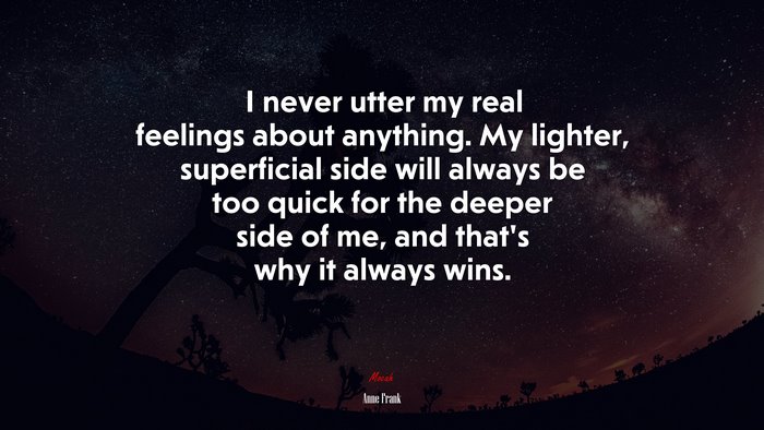 I never utter my real feelings about anything. My lighter, superficial side will always be too quick for the deeper side of me, and that’s why it always wins. | Anne Frank quote