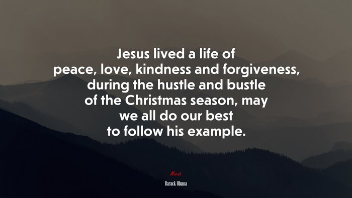 Jesus lived a life of peace, love, kindness and forgiveness, during the hustle and bustle of the Christmas season, may we all do our best to follow his example. | Barack Obama quote