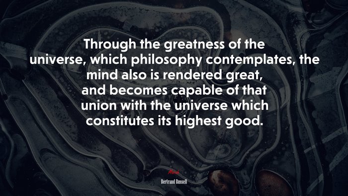 Through the greatness of the universe, which philosophy contemplates, the mind also is rendered great, and becomes capable of that union with the universe which constitutes its highest good. | Bertrand Russell quote