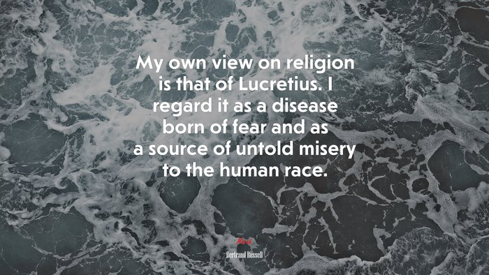 My own view on religion is that of Lucretius. I regard it as a disease born of fear and as a source of untold misery to the human race. | Bertrand Russell quote