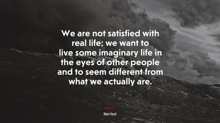 We are not satisfied with real life; we want to live some imaginary life in the eyes of other people and to seem different from what we actually are. | Blaise Pascal quote