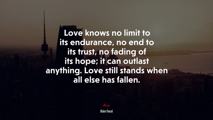 Love knows no limit to its endurance, no end to its trust, no fading of its hope; it can outlast anything. Love still stands when all else has fallen. | Blaise Pascal quote