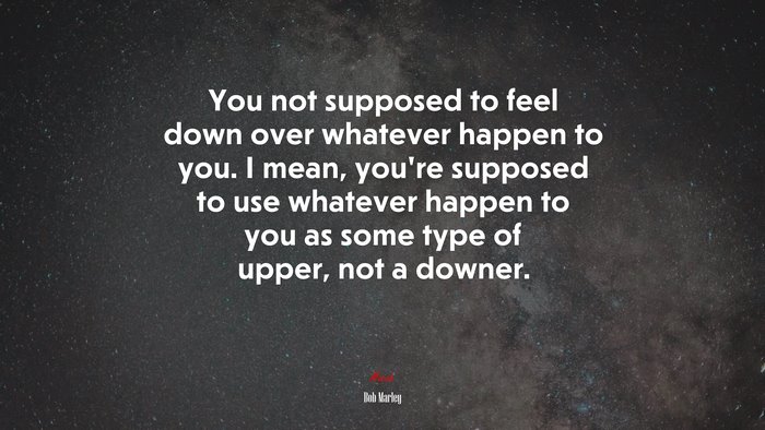 You not supposed to feel down over whatever happen to you. I mean, you’re supposed to use whatever happen to you as some type of upper, not a downer. | Bob Marley quote