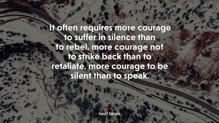 It often requires more courage to suffer in silence than to rebel, more courage not to strike back than to retaliate, more courage to be silent than to speak. | Booker T. Washington quote