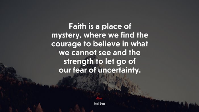 Faith is a place of mystery, where we find the courage to believe in what we cannot see and the strength to let go of our fear of uncertainty. | Brené Brown quote
