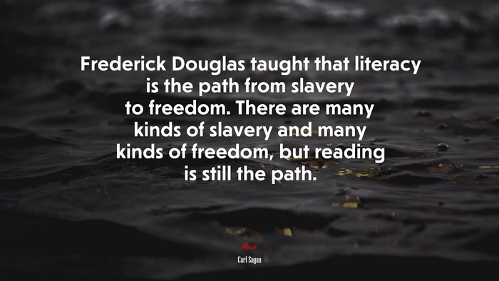 Frederick Douglas taught that literacy is the path from slavery to freedom. There are many kinds of slavery and many kinds of freedom, but reading is still the path. | Carl Sagan quote